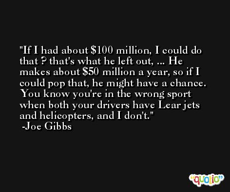 If I had about $100 million, I could do that ? that's what he left out, ... He makes about $50 million a year, so if I could pop that, he might have a chance. You know you're in the wrong sport when both your drivers have Lear jets and helicopters, and I don't. -Joe Gibbs