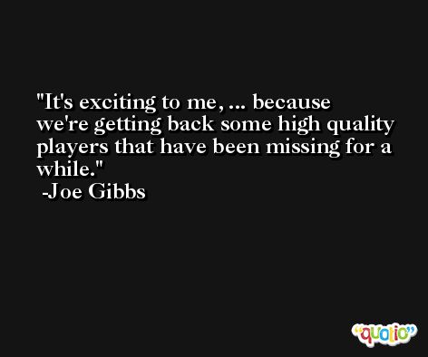 It's exciting to me, ... because we're getting back some high quality players that have been missing for a while. -Joe Gibbs