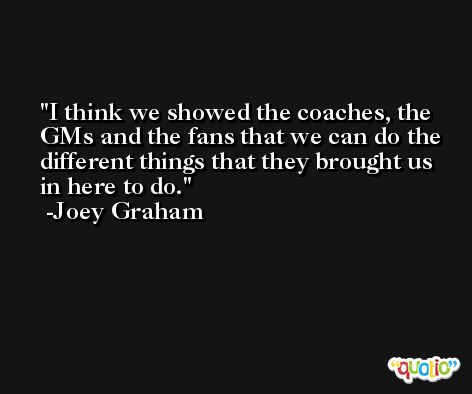 I think we showed the coaches, the GMs and the fans that we can do the different things that they brought us in here to do. -Joey Graham