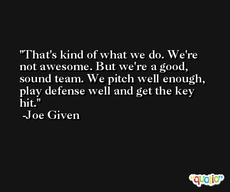 That's kind of what we do. We're not awesome. But we're a good, sound team. We pitch well enough, play defense well and get the key hit. -Joe Given