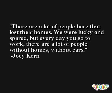 There are a lot of people here that lost their homes. We were lucky and spared, but every day you go to work, there are a lot of people without homes, without cars. -Joey Kern