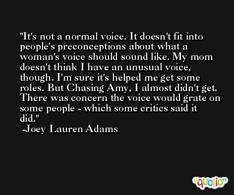 It's not a normal voice. It doesn't fit into people's preconceptions about what a woman's voice should sound like. My mom doesn't think I have an unusual voice, though. I'm sure it's helped me get some roles. But Chasing Amy, I almost didn't get. There was concern the voice would grate on some people - which some critics said it did. -Joey Lauren Adams