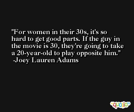 For women in their 30s, it's so hard to get good parts. If the guy in the movie is 30, they're going to take a 20-year-old to play opposite him. -Joey Lauren Adams