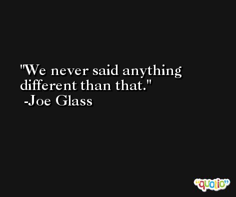 We never said anything different than that. -Joe Glass