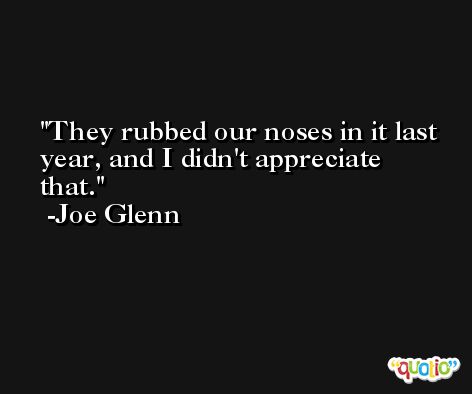 They rubbed our noses in it last year, and I didn't appreciate that. -Joe Glenn