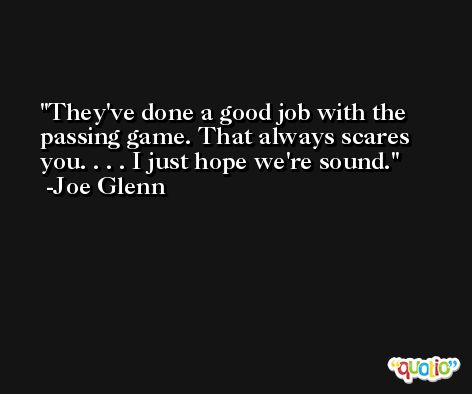 They've done a good job with the passing game. That always scares you. . . . I just hope we're sound. -Joe Glenn
