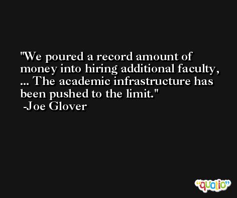 We poured a record amount of money into hiring additional faculty, ... The academic infrastructure has been pushed to the limit. -Joe Glover