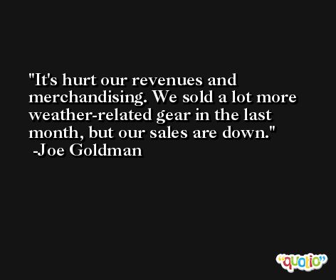 It's hurt our revenues and merchandising. We sold a lot more weather-related gear in the last month, but our sales are down. -Joe Goldman