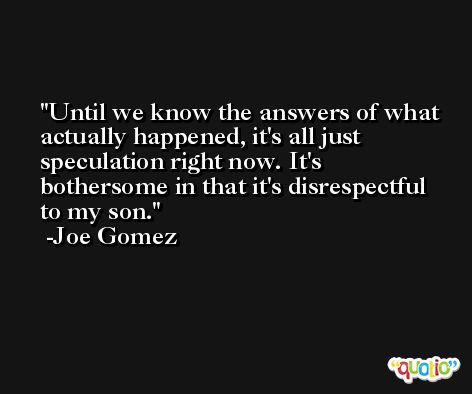 Until we know the answers of what actually happened, it's all just speculation right now. It's bothersome in that it's disrespectful to my son. -Joe Gomez