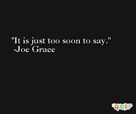 It is just too soon to say. -Joe Grace