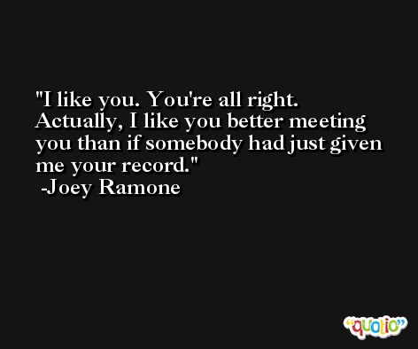 I like you. You're all right. Actually, I like you better meeting you than if somebody had just given me your record. -Joey Ramone