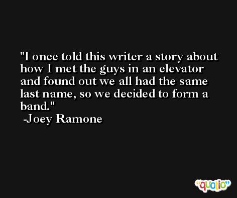 I once told this writer a story about how I met the guys in an elevator and found out we all had the same last name, so we decided to form a band. -Joey Ramone