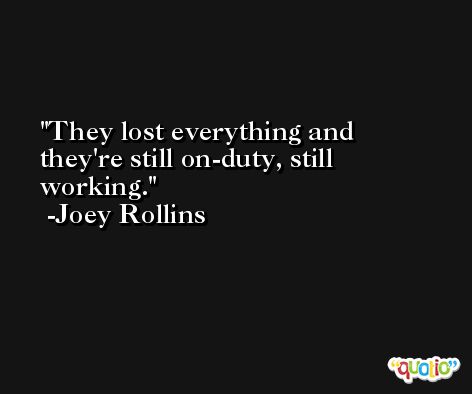 They lost everything and they're still on-duty, still working. -Joey Rollins