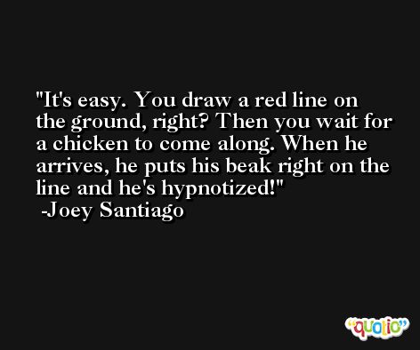 It's easy. You draw a red line on the ground, right? Then you wait for a chicken to come along. When he arrives, he puts his beak right on the line and he's hypnotized! -Joey Santiago