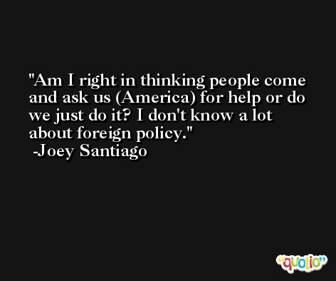 Am I right in thinking people come and ask us (America) for help or do we just do it? I don't know a lot about foreign policy. -Joey Santiago