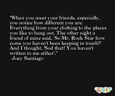 When you meet your friends, especially, you notice how different you are. Everything from your clothing to the places you like to hang out. The other night a friend of mine said, 'So Mr. Rock Star how come you haven't been keeping in touch?' And I thought, 'Sod that! You haven't written to me either'. -Joey Santiago