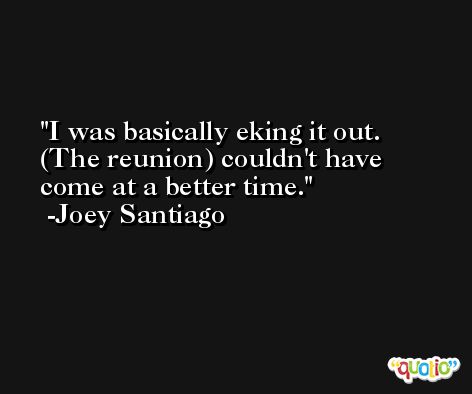 I was basically eking it out. (The reunion) couldn't have come at a better time. -Joey Santiago