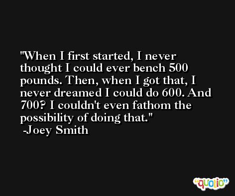 When I first started, I never thought I could ever bench 500 pounds. Then, when I got that, I never dreamed I could do 600. And 700? I couldn't even fathom the possibility of doing that. -Joey Smith