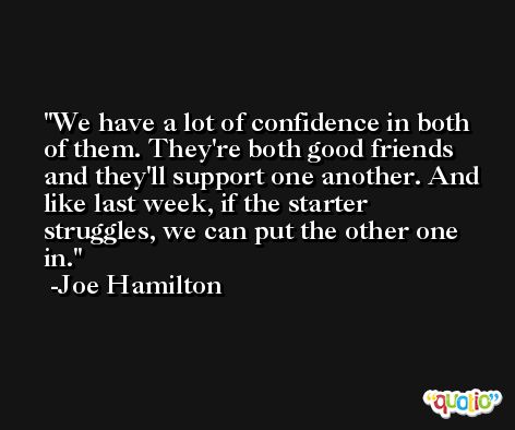 We have a lot of confidence in both of them. They're both good friends and they'll support one another. And like last week, if the starter struggles, we can put the other one in. -Joe Hamilton