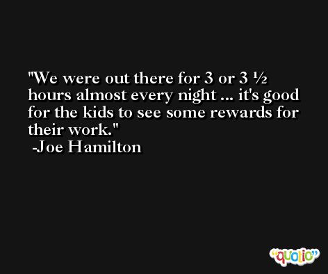 We were out there for 3 or 3 ½ hours almost every night ... it's good for the kids to see some rewards for their work. -Joe Hamilton