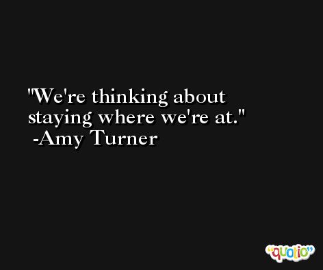 We're thinking about staying where we're at. -Amy Turner