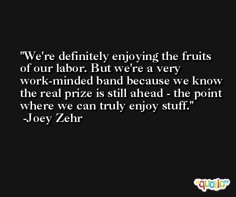 We're definitely enjoying the fruits of our labor. But we're a very work-minded band because we know the real prize is still ahead - the point where we can truly enjoy stuff. -Joey Zehr