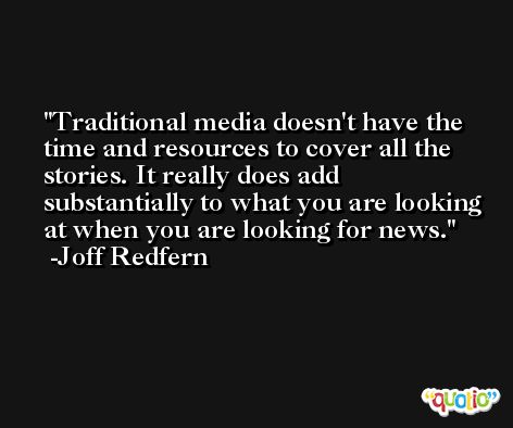 Traditional media doesn't have the time and resources to cover all the stories. It really does add substantially to what you are looking at when you are looking for news. -Joff Redfern