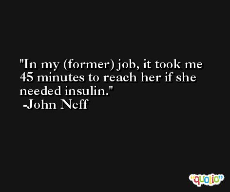In my (former) job, it took me 45 minutes to reach her if she needed insulin. -John Neff