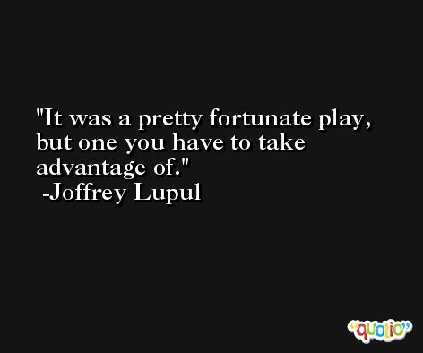 It was a pretty fortunate play, but one you have to take advantage of. -Joffrey Lupul