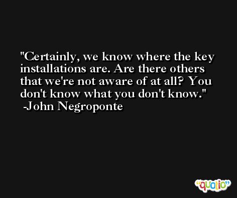 Certainly, we know where the key installations are. Are there others that we're not aware of at all? You don't know what you don't know. -John Negroponte