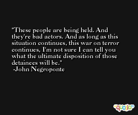 These people are being held. And they're bad actors. And as long as this situation continues, this war on terror continues, I'm not sure I can tell you what the ultimate disposition of those detainees will be. -John Negroponte