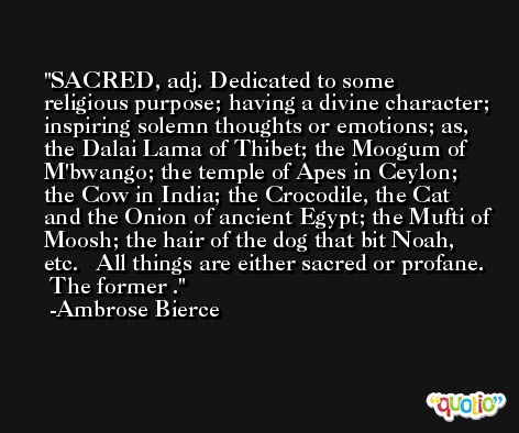 SACRED, adj. Dedicated to some religious purpose; having a divine character; inspiring solemn thoughts or emotions; as, the Dalai Lama of Thibet; the Moogum of M'bwango; the temple of Apes in Ceylon; the Cow in India; the Crocodile, the Cat and the Onion of ancient Egypt; the Mufti of Moosh; the hair of the dog that bit Noah, etc.   All things are either sacred or profane.  The former . -Ambrose Bierce