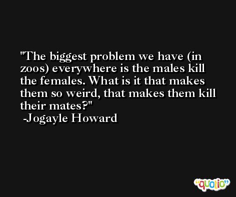 The biggest problem we have (in zoos) everywhere is the males kill the females. What is it that makes them so weird, that makes them kill their mates? -Jogayle Howard