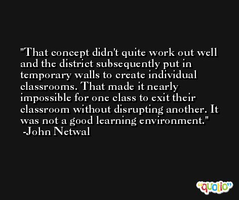 That concept didn't quite work out well and the district subsequently put in temporary walls to create individual classrooms. That made it nearly impossible for one class to exit their classroom without disrupting another. It was not a good learning environment. -John Netwal