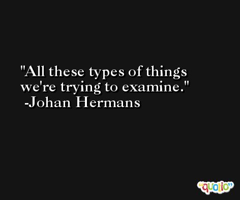 All these types of things we're trying to examine. -Johan Hermans