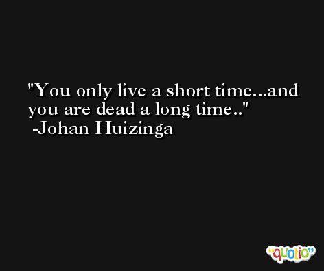 You only live a short time...and you are dead a long time.. -Johan Huizinga