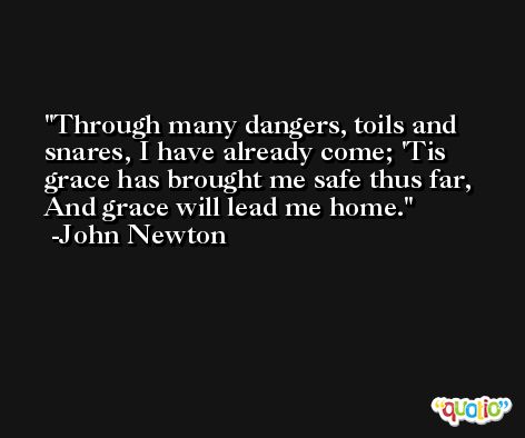 Through many dangers, toils and snares, I have already come; 'Tis grace has brought me safe thus far, And grace will lead me home. -John Newton