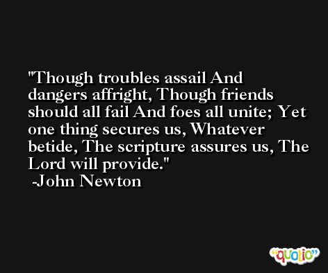 Though troubles assail And dangers affright, Though friends should all fail And foes all unite; Yet one thing secures us, Whatever betide, The scripture assures us, The Lord will provide. -John Newton