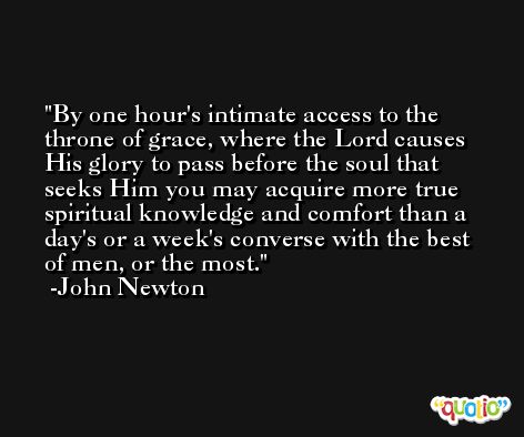 By one hour's intimate access to the throne of grace, where the Lord causes His glory to pass before the soul that seeks Him you may acquire more true spiritual knowledge and comfort than a day's or a week's converse with the best of men, or the most. -John Newton