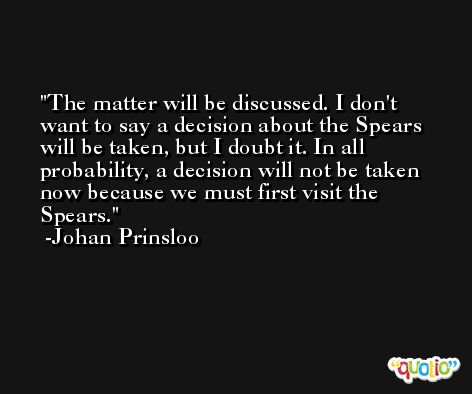 The matter will be discussed. I don't want to say a decision about the Spears will be taken, but I doubt it. In all probability, a decision will not be taken now because we must first visit the Spears. -Johan Prinsloo