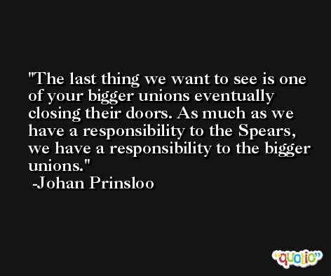 The last thing we want to see is one of your bigger unions eventually closing their doors. As much as we have a responsibility to the Spears, we have a responsibility to the bigger unions. -Johan Prinsloo