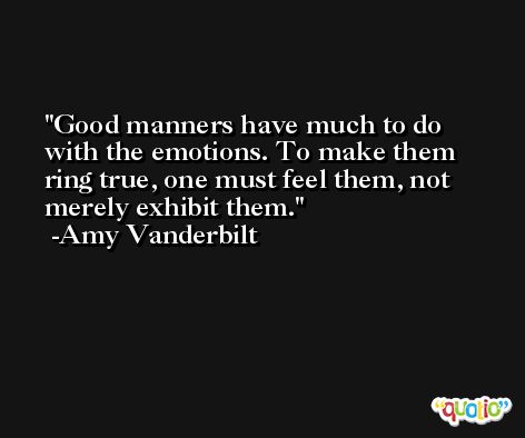 Good manners have much to do with the emotions. To make them ring true, one must feel them, not merely exhibit them. -Amy Vanderbilt