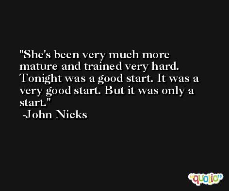 She's been very much more mature and trained very hard. Tonight was a good start. It was a very good start. But it was only a start. -John Nicks