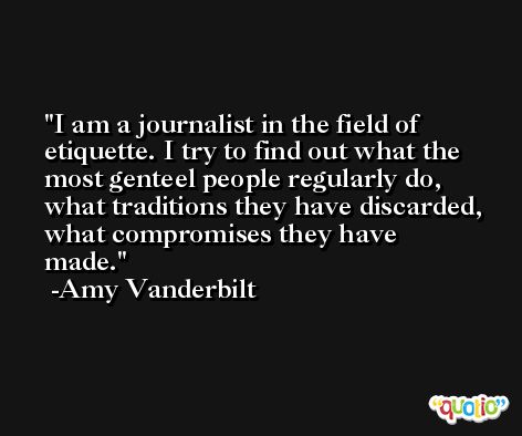 I am a journalist in the field of etiquette. I try to find out what the most genteel people regularly do, what traditions they have discarded, what compromises they have made. -Amy Vanderbilt