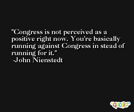 Congress is not perceived as a positive right now. You're basically running against Congress in stead of running for it. -John Nienstedt