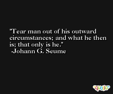 Tear man out of his outward circumstances; and what he then is; that only is he. -Johann G. Seume