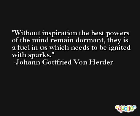 Without inspiration the best powers of the mind remain dormant, they is a fuel in us which needs to be ignited with sparks. -Johann Gottfried Von Herder