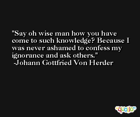Say oh wise man how you have come to such knowledge? Because I was never ashamed to confess my ignorance and ask others. -Johann Gottfried Von Herder