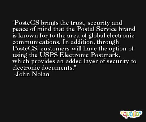 PosteCS brings the trust, security and peace of mind that the Postal Service brand is known for to the area of global electronic communications. In addition, through PosteCS, customers will have the option of using the USPS Electronic Postmark, which provides an added layer of security to electronic documents. -John Nolan