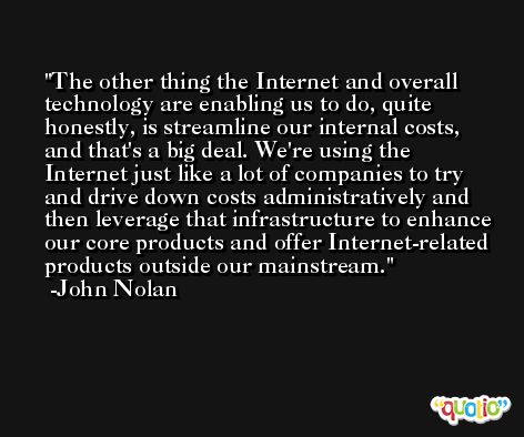The other thing the Internet and overall technology are enabling us to do, quite honestly, is streamline our internal costs, and that's a big deal. We're using the Internet just like a lot of companies to try and drive down costs administratively and then leverage that infrastructure to enhance our core products and offer Internet-related products outside our mainstream. -John Nolan